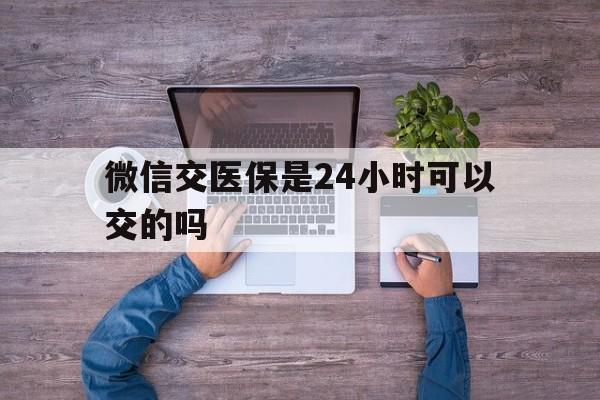 迪庆最新微信交医保是24小时可以交的吗方法分析(最方便真实的迪庆微信上交医保多久到账方法)
