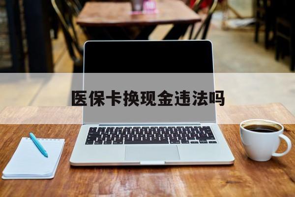 迪庆最新医保卡换现金违法吗方法分析(最方便真实的迪庆刷医保卡换现金是否构成犯罪方法)