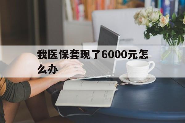 迪庆最新我医保套现了6000元怎么办方法分析(最方便真实的迪庆医保套现会被发现吗方法)