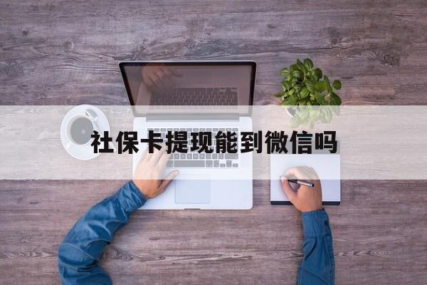 迪庆最新社保卡提现能到微信吗方法分析(最方便真实的迪庆社保卡提现?方法)