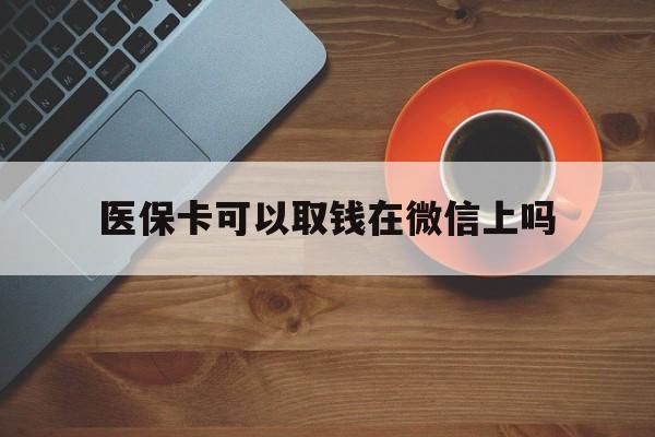 迪庆最新医保卡可以取钱在微信上吗方法分析(最方便真实的迪庆医保卡可以取钱在微信上吗怎么取方法)